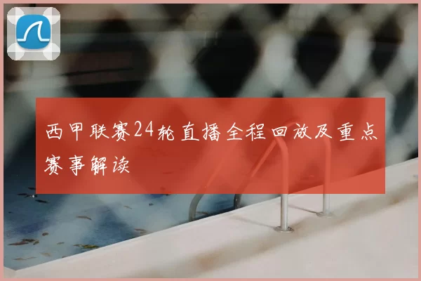 西甲联赛24轮直播全程回放及重点赛事解读