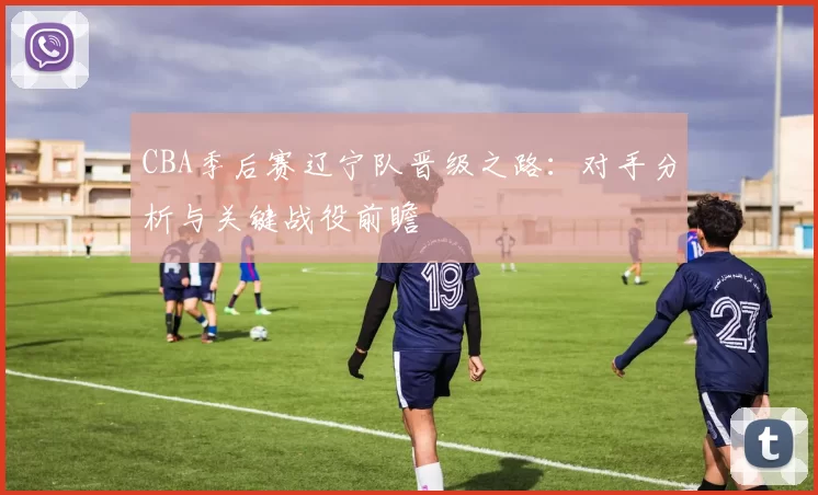 CBA季后赛辽宁队晋级之路：对手分析与关键战役前瞻