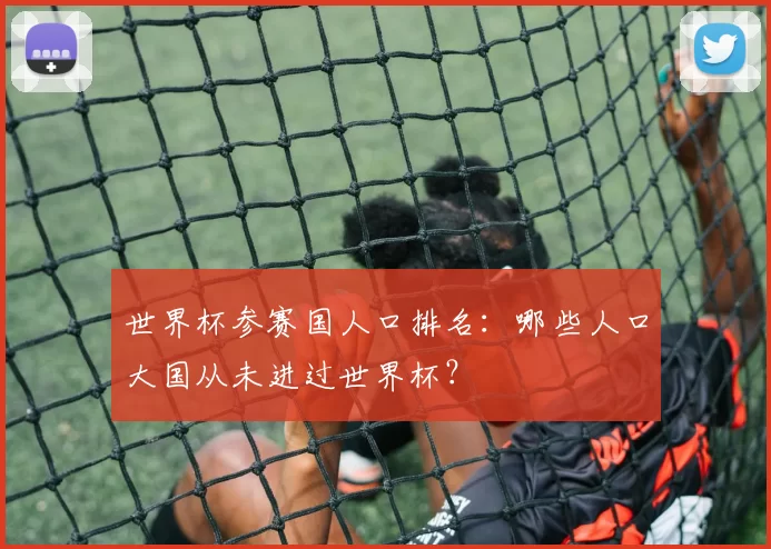 世界杯参赛国人口排名:哪些人口大国从未进过世界杯?
