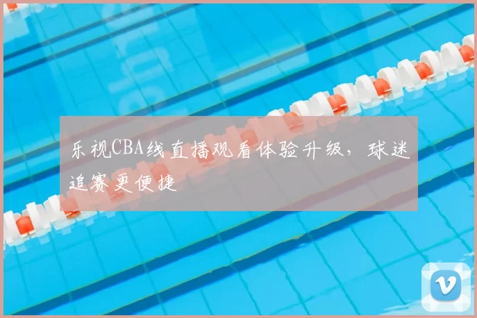 乐视CBA线直播观看体验升级,球迷追赛更便捷