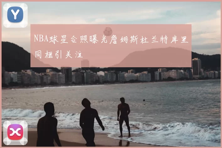 NBA球星合照曝光詹姆斯杜兰特库里同框引关注