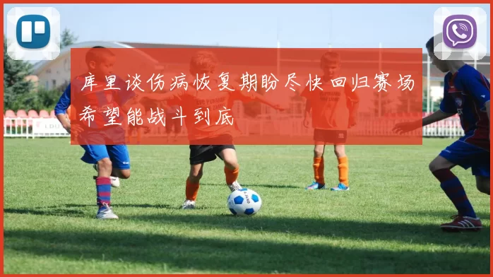 库里谈伤病恢复期盼尽快回归赛场希望能战斗到底
