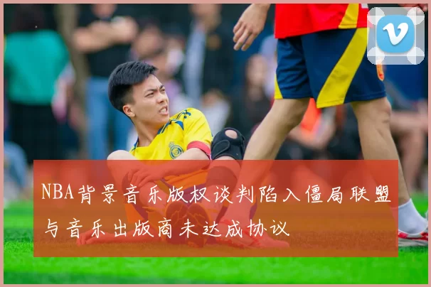 NBA背景音乐版权谈判陷入僵局联盟与音乐出版商未达成协议