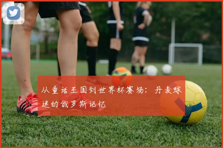 从童话王国到世界杯赛场:丹麦球迷的俄罗斯记忆