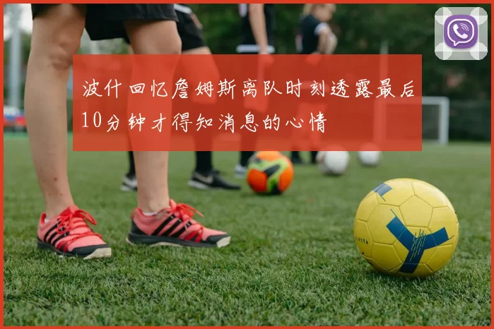 波什回忆詹姆斯离队时刻透露最后10分钟才得知消息的心情