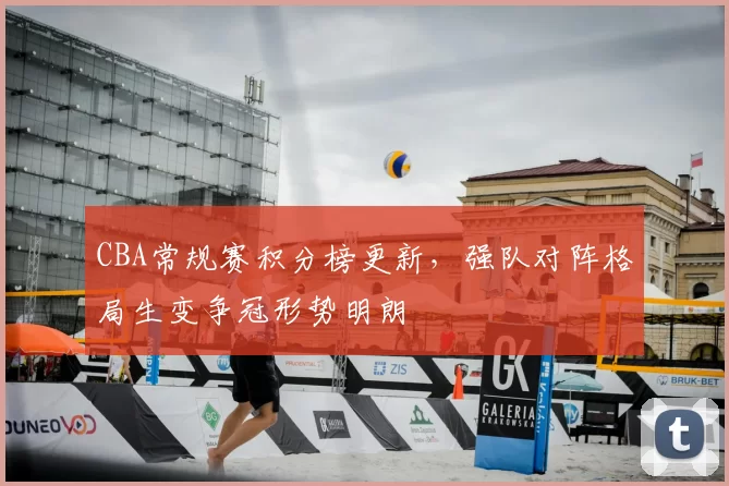 CBA常规赛积分榜更新，强队对阵格局生变争冠形势明朗