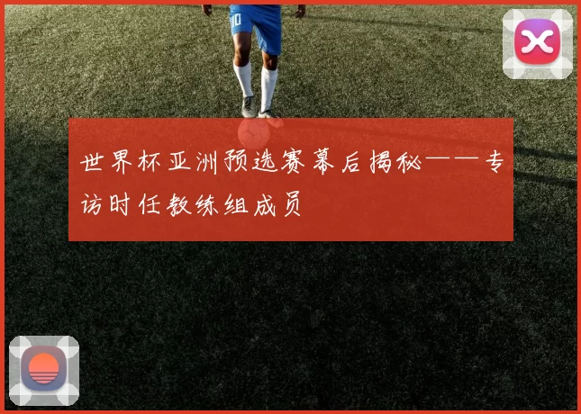 世界杯亚洲预选赛幕后揭秘——专访时任教练组成员