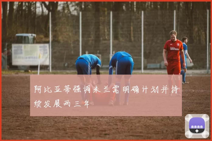 阿比亚蒂强调米兰需明确计划并持续发展两三年