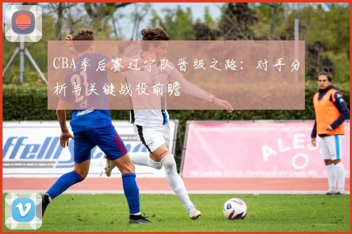CBA季后赛辽宁队晋级之路：对手分析与关键战役前瞻