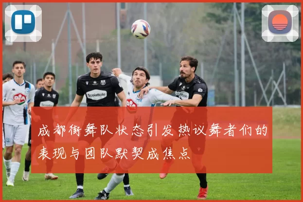 成都街舞队状态引发热议舞者们的表现与团队默契成焦点
