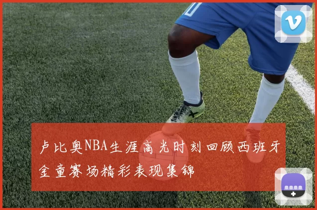 卢比奥NBA生涯高光时刻回顾西班牙金童赛场精彩表现集锦