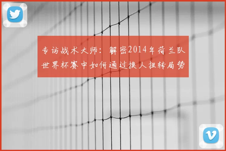 专访战术大师:解密2014年荷兰队世界杯赛中如何通过换人扭转局势
