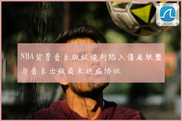 NBA背景音乐版权谈判陷入僵局联盟与音乐出版商未达成协议