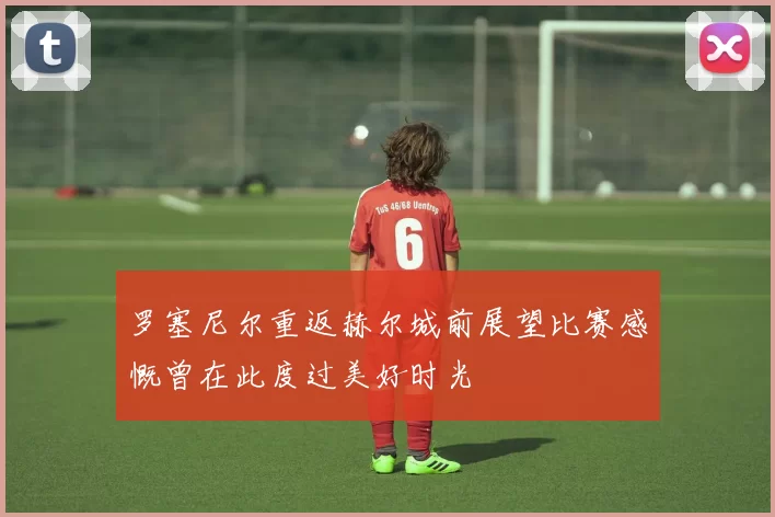 罗塞尼尔重返赫尔城前展望比赛感慨曾在此度过美好时光