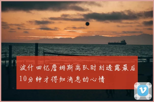 波什回忆詹姆斯离队时刻透露最后10分钟才得知消息的心情
