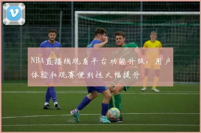 NBA直播线观看平台功能升级,用户体验和观赛便利性大幅提升