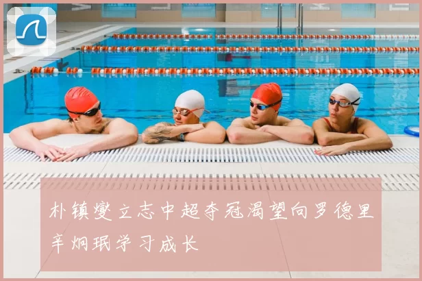 朴镇燮立志中超夺冠渴望向罗德里辛炯珉学习成长