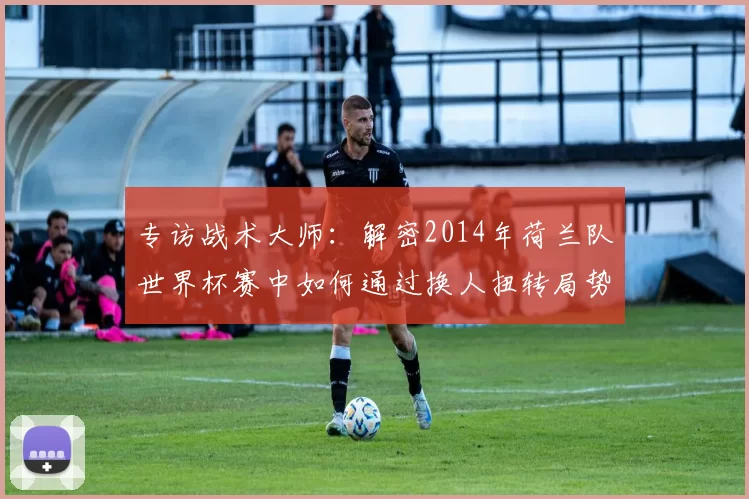 专访战术大师:解密2014年荷兰队世界杯赛中如何通过换人扭转局势