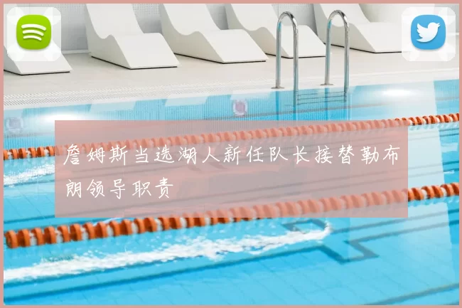 詹姆斯当选湖人新任队长接替勒布朗领导职责