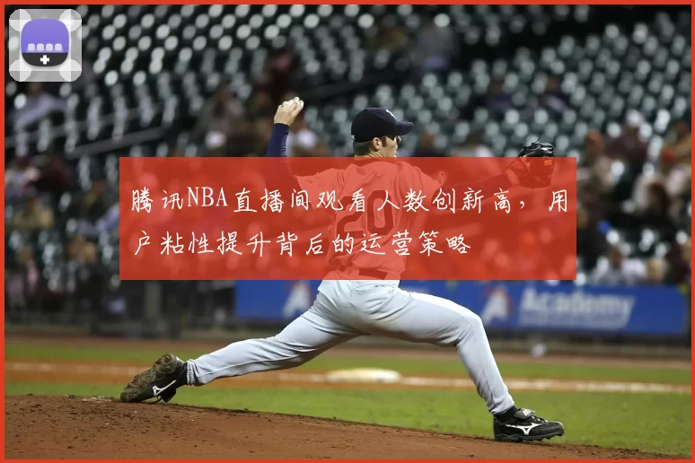 腾讯NBA直播间观看人数创新高,用户粘性提升背后的运营策略