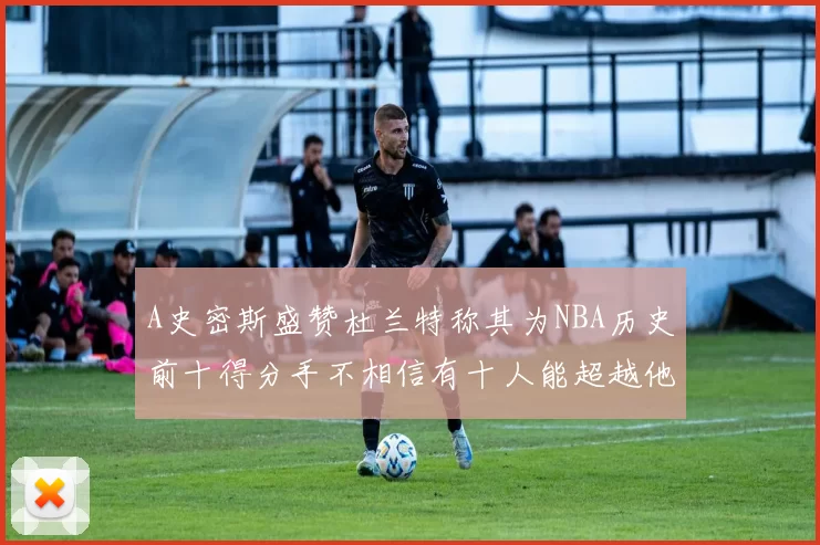 A史密斯盛赞杜兰特称其为NBA历史前十得分手不相信有十人能超越他