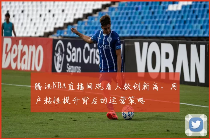 腾讯NBA直播间观看人数创新高,用户粘性提升背后的运营策略