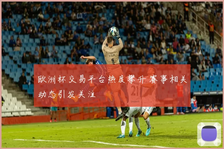 欧洲杯交易平台热度攀升 赛事相关动态引发关注