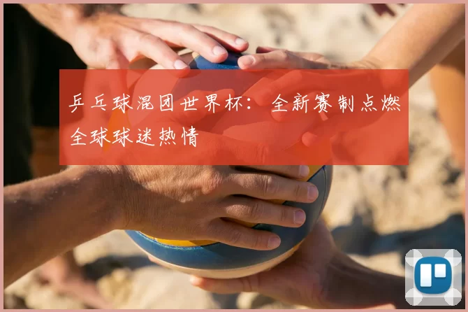 乒乓球混团世界杯:全新赛制点燃全球球迷热情