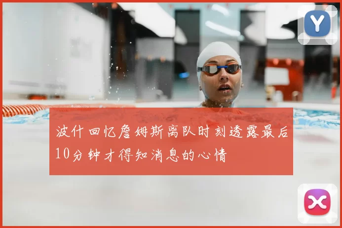 波什回忆詹姆斯离队时刻透露最后10分钟才得知消息的心情