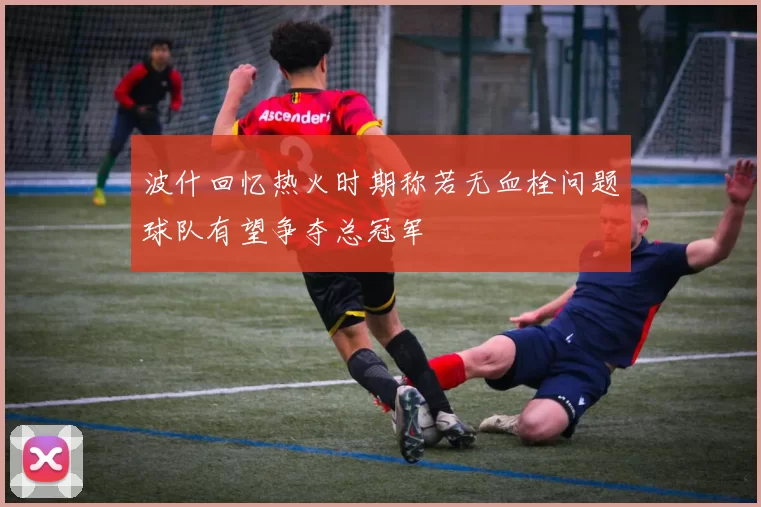 波什回忆热火时期称若无血栓问题球队有望争夺总冠军