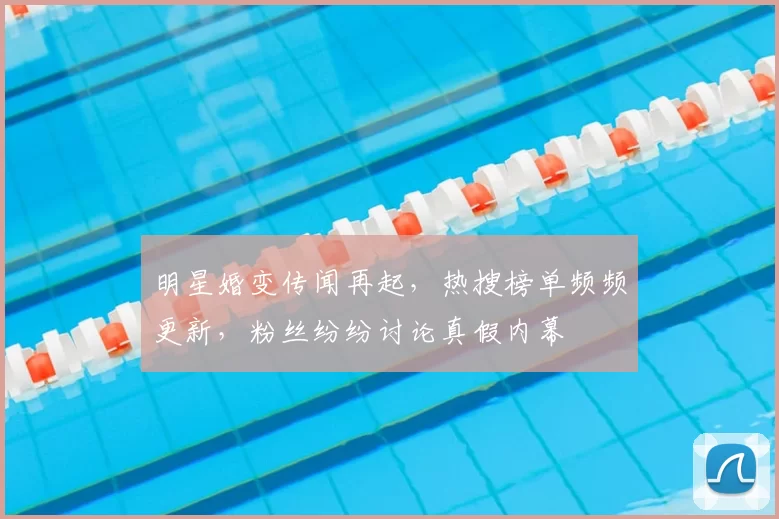 明星婚变传闻再起，热搜榜单频频更新，粉丝纷纷讨论真假内幕