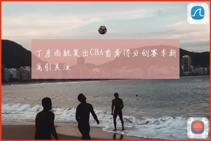 丁彦雨航复出CBA首秀得分创赛季新高引关注