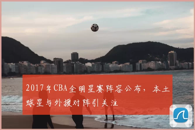 2017年CBA全明星赛阵容公布，本土球星与外援对阵引关注