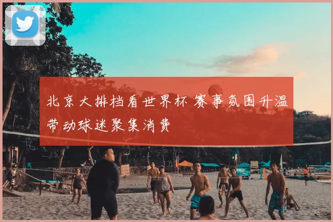 北京大排档看世界杯 赛事氛围升温带动球迷聚集消费