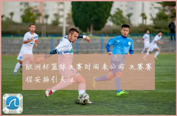 欧洲杯篮球决赛时间表公布 决赛赛程安排引关注