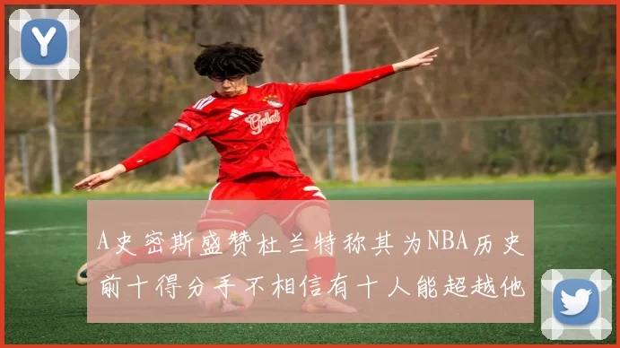 A史密斯盛赞杜兰特称其为NBA历史前十得分手不相信有十人能超越他