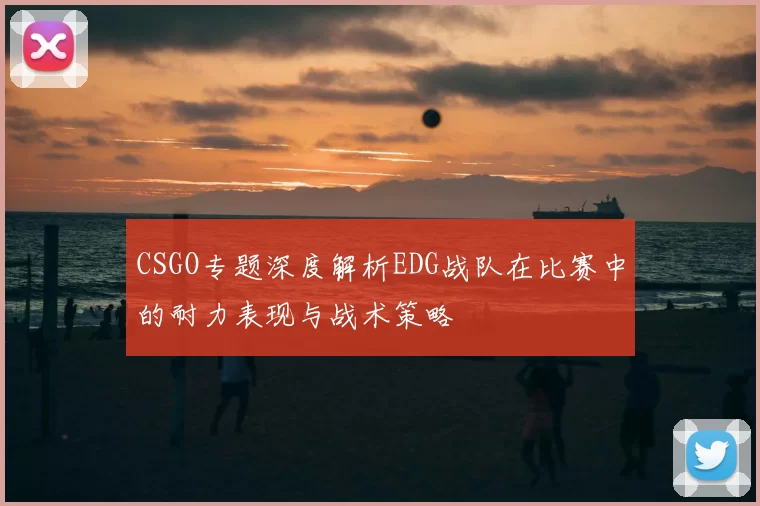CSGO专题深度解析EDG战队在比赛中的耐力表现与战术策略