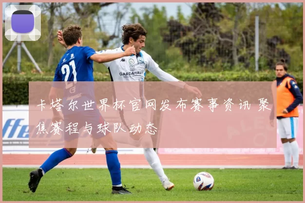 卡塔尔世界杯官网发布赛事资讯 聚焦赛程与球队动态