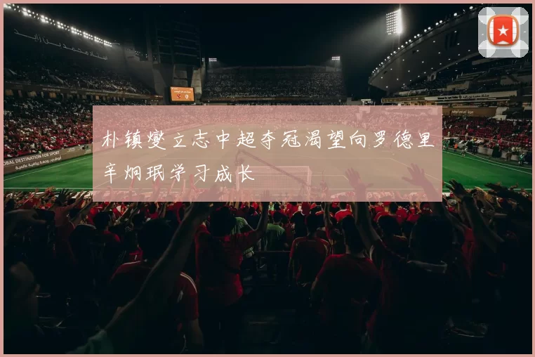 朴镇燮立志中超夺冠渴望向罗德里辛炯珉学习成长