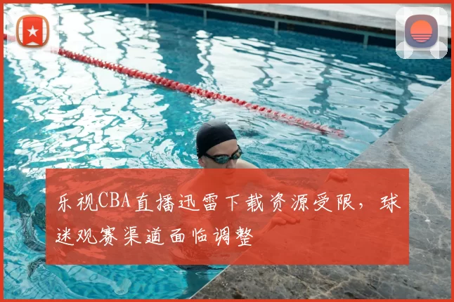 乐视CBA直播迅雷下载资源受限,球迷观赛渠道面临调整