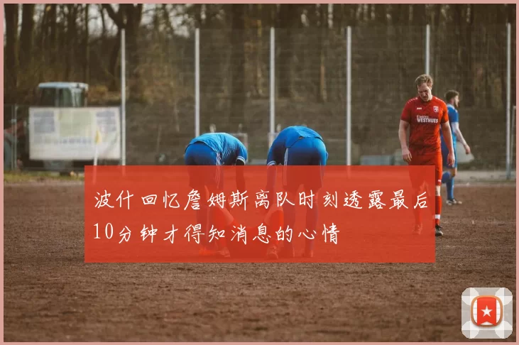 波什回忆詹姆斯离队时刻透露最后10分钟才得知消息的心情