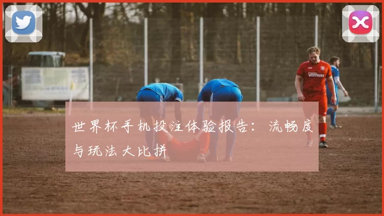 世界杯手机投注体验报告：流畅度与玩法大比拼