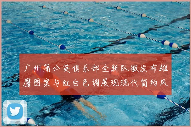 广州蒲公英俱乐部全新队徽发布雄鹰图案与红白色调展现现代简约风格