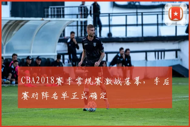 CBA2018赛季常规赛激战落幕，季后赛对阵名单正式确定