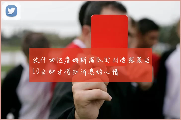 波什回忆詹姆斯离队时刻透露最后10分钟才得知消息的心情