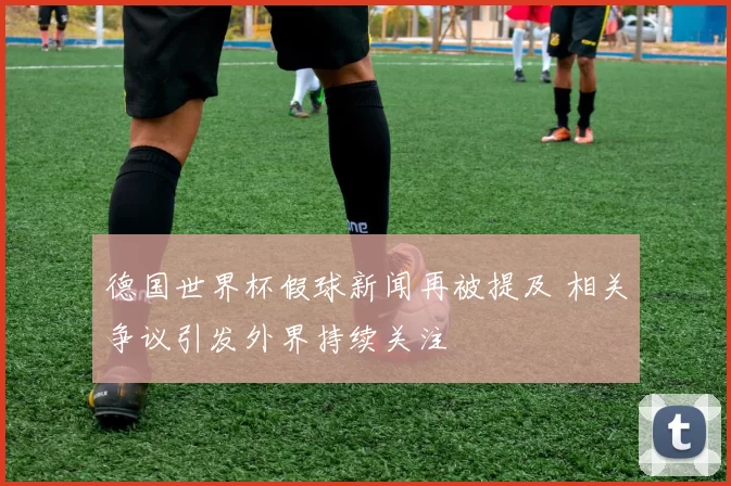 德国世界杯假球新闻再被提及 相关争议引发外界持续关注