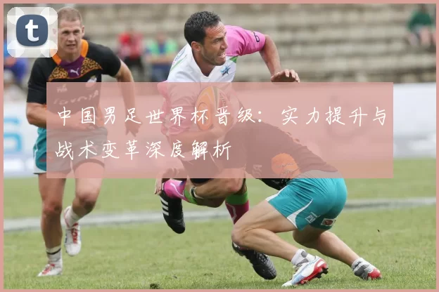 中国男足世界杯晋级：实力提升与战术变革深度解析