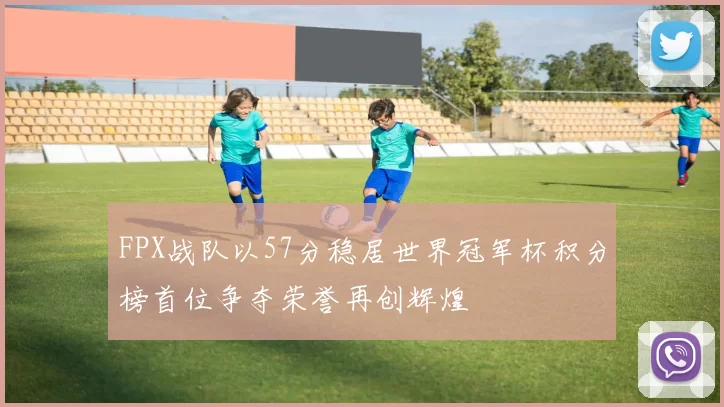 FPX战队以57分稳居世界冠军杯积分榜首位争夺荣誉再创辉煌
